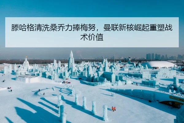 滕哈格清洗桑乔力捧梅努，曼联新核崛起重塑战术价值